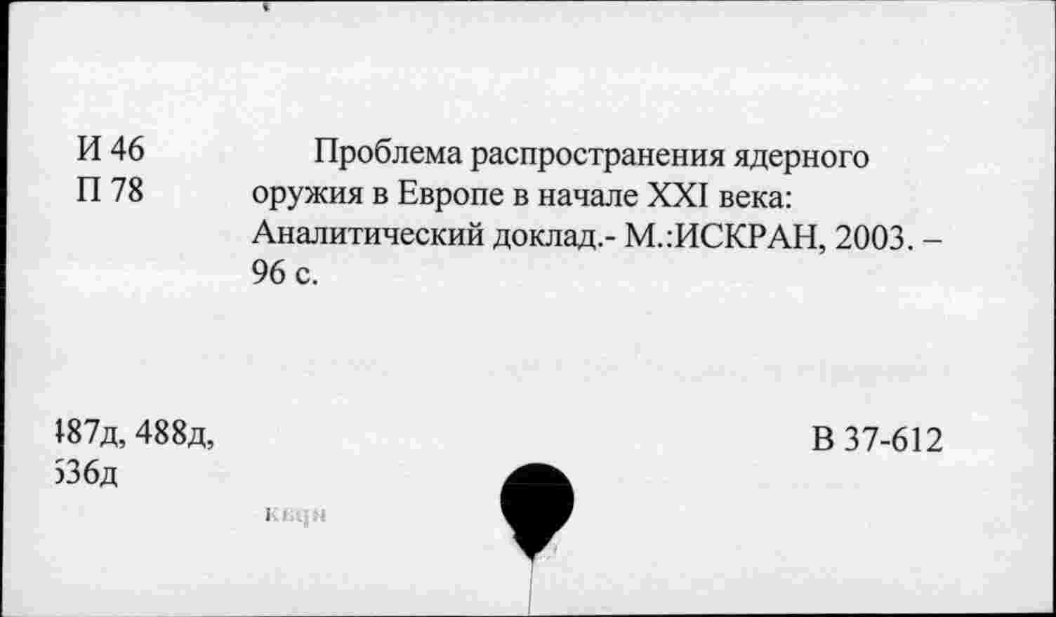 ﻿И 46 П 78	Проблема распространения ядерного оружия в Европе в начале XXI века: Аналитический доклад,- М.:ИСКРАН, 2003. -96 с.
187д, 488д, >36д	В 37-612
I